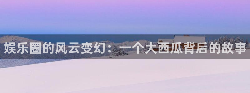 超凡国际下载app：娱乐圈的风云变幻：一个大西瓜背后的故事